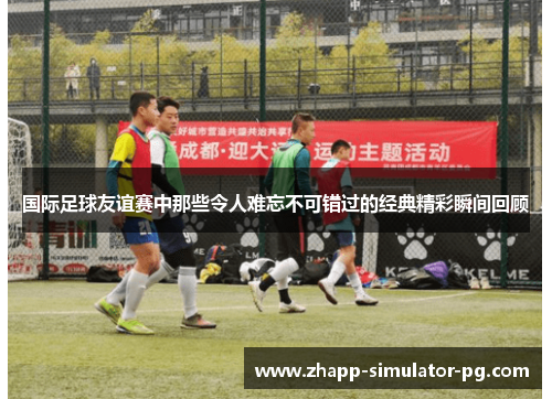 国际足球友谊赛中那些令人难忘不可错过的经典精彩瞬间回顾