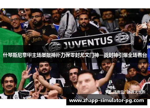 什琴斯尼意甲主场屡献神扑力保零封尤文门神一战封神引爆全场看台
