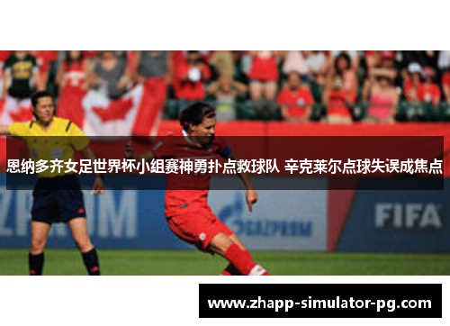 恩纳多齐女足世界杯小组赛神勇扑点救球队 辛克莱尔点球失误成焦点